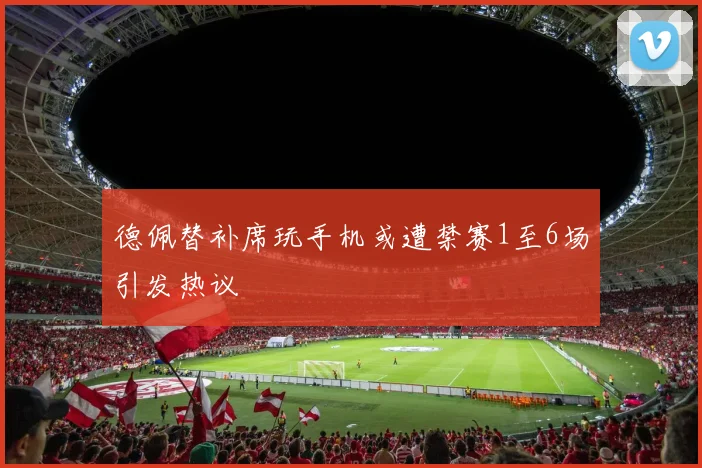 德佩替补席玩手机或遭禁赛1至6场引发热议