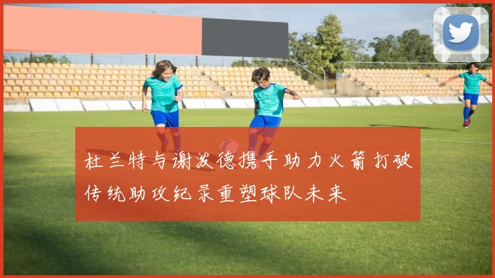 杜兰特与谢泼德携手助力火箭打破传统助攻纪录重塑球队未来
