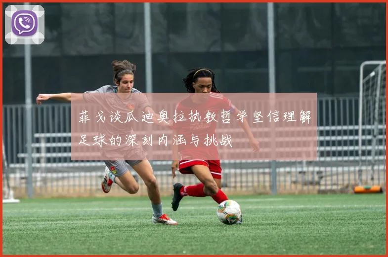菲戈谈瓜迪奥拉执教哲学坚信理解足球的深刻内涵与挑战