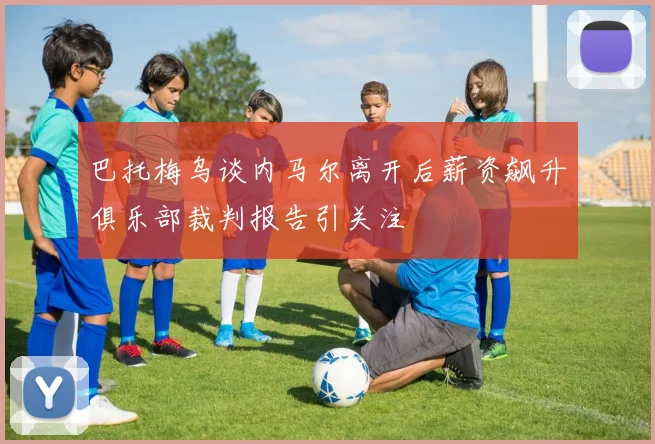 巴托梅乌谈内马尔离开后薪资飙升俱乐部裁判报告引关注
