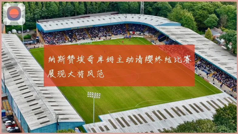 纳斯赞埃奇库姆主动请缨终结比赛展现大将风范