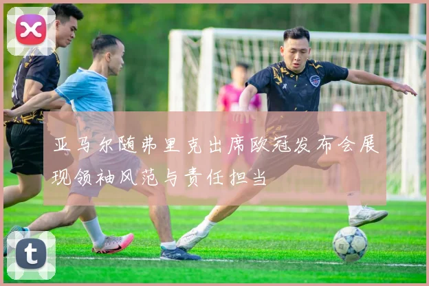 亚马尔随弗里克出席欧冠发布会展现领袖风范与责任担当