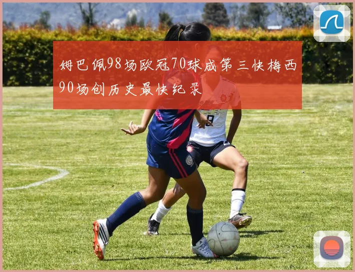 姆巴佩98场欧冠70球成第三快梅西90场创历史最快纪录