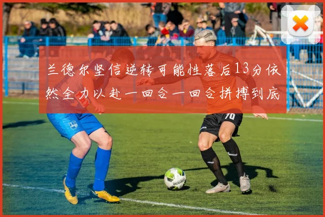 兰德尔坚信逆转可能性落后13分依然全力以赴一回合一回合拼搏到底
