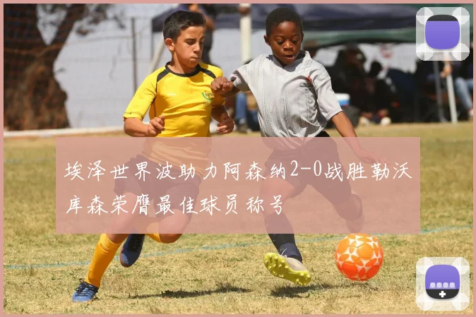 埃泽世界波助力阿森纳2-0战胜勒沃库森荣膺最佳球员称号