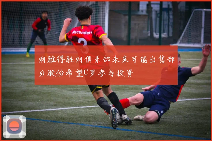 利雅得胜利俱乐部未来可能出售部分股份希望C罗参与投资