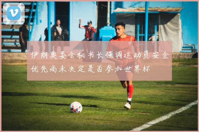 伊朗奥委会秘书长强调运动员安全优先尚未决定是否参加世界杯