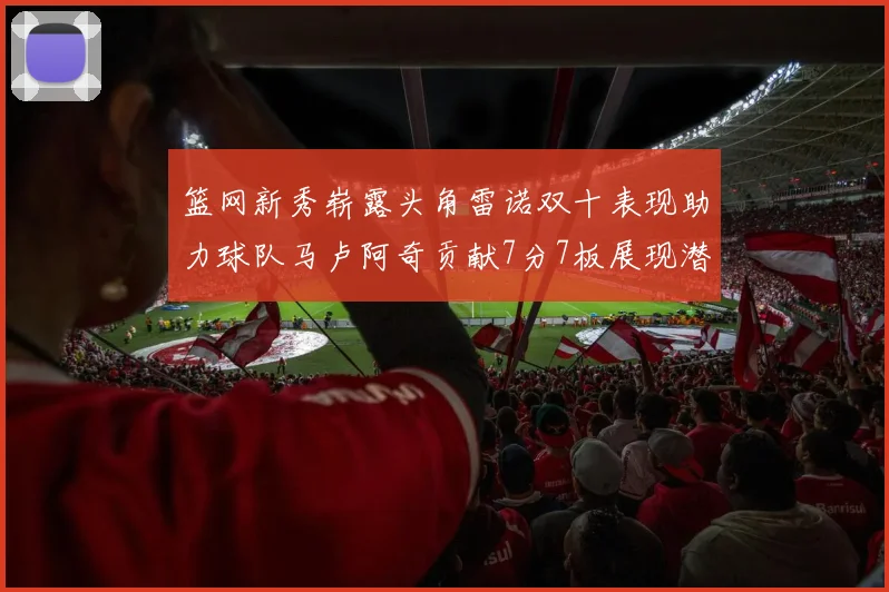篮网新秀崭露头角雷诺双十表现助力球队马卢阿奇贡献7分7板展现潜力