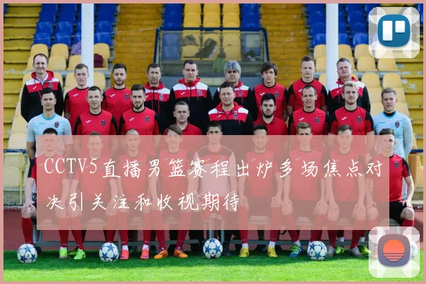 CCTV5直播男篮赛程出炉多场焦点对决引关注和收视期待